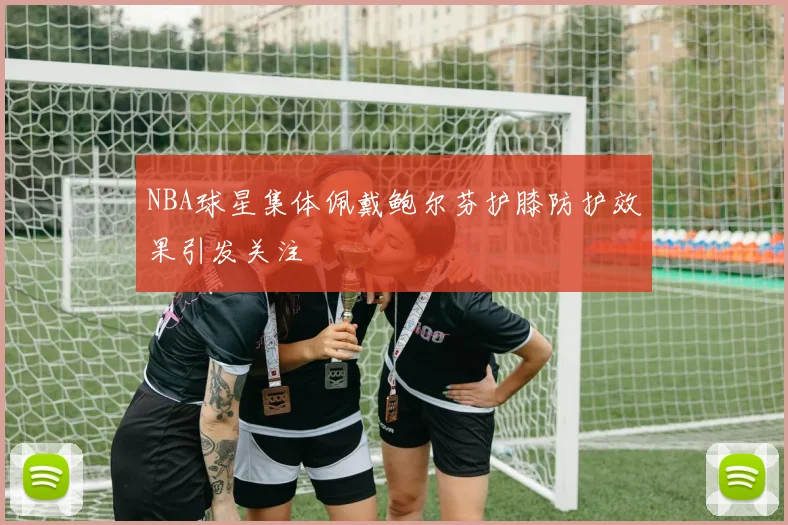 NBA球星集体佩戴鲍尔芬护膝防护效果引发关注