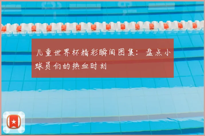 儿童世界杯精彩瞬间图集：盘点小球员们的热血时刻