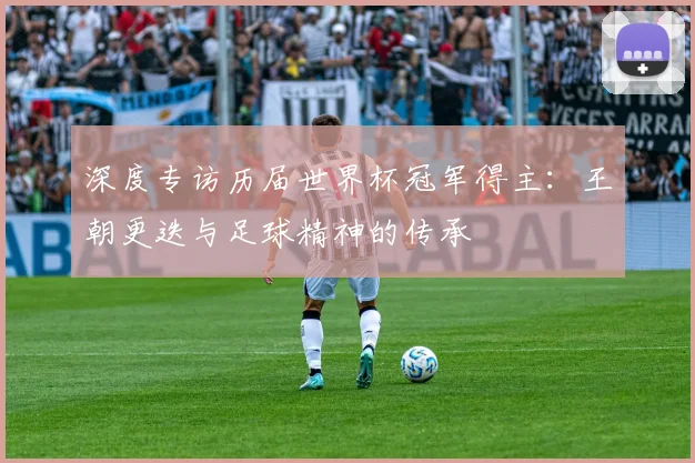 深度专访历届世界杯冠军得主：王朝更迭与足球精神的传承