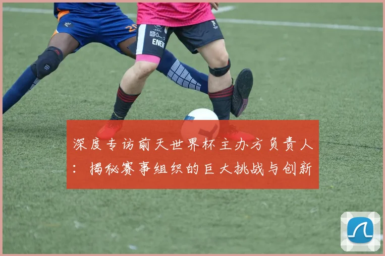 深度专访前天世界杯主办方负责人：揭秘赛事组织的巨大挑战与创新