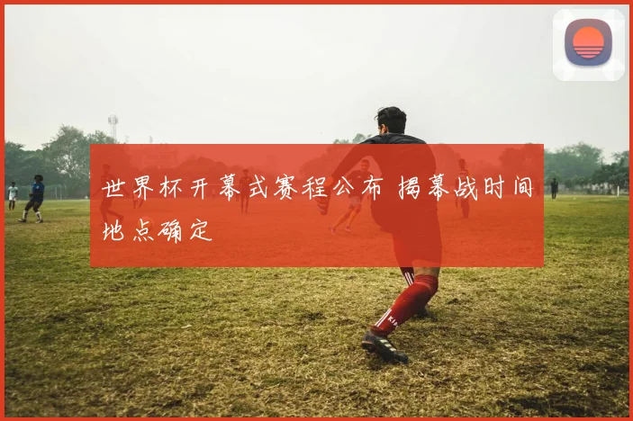 世界杯开幕式赛程公布 揭幕战时间地点确定