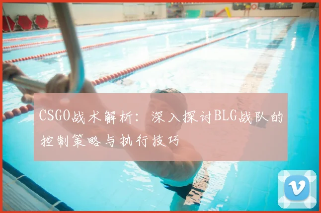 CSGO战术解析：深入探讨BLG战队的控制策略与执行技巧