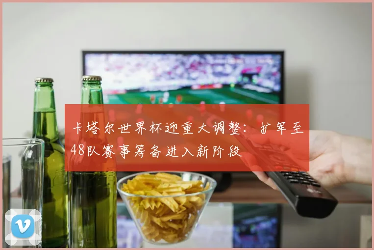 卡塔尔世界杯迎重大调整：扩军至48队赛事筹备进入新阶段