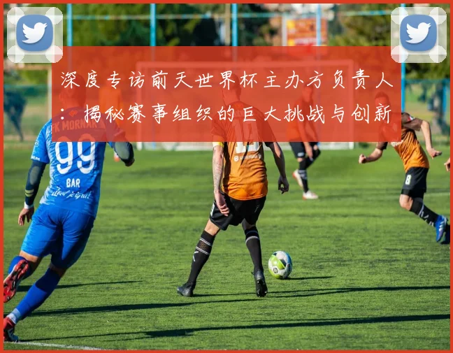 深度专访前天世界杯主办方负责人：揭秘赛事组织的巨大挑战与创新