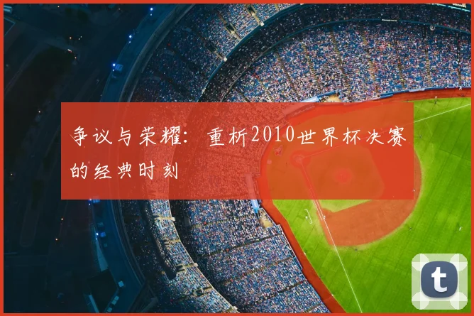 争议与荣耀：重析2010世界杯决赛的经典时刻