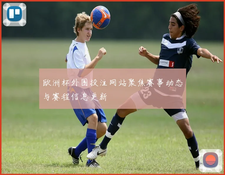 欧洲杯外围投注网站聚焦赛事动态与赛程信息更新